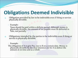 Obligations Deemed Indivisible 
3. Obligation provided by law to be indivisible even if thing or service 
physically divisible. 
 Example: 
Taxes should be paid within a definite period. Although money is 
physically divisible, the amount of tax payable must be delivered in 
Toto, not partially. 
4. Obligations intended by the parties to be indivisible even if thing or 
service is physically divisible. 
 Example: 
The obligation of A to give P10, 000 to B on a certain date. Money is 
physically divisible by the clear intention ere for A to deliver the 
amount at on time and as a whole. 
 