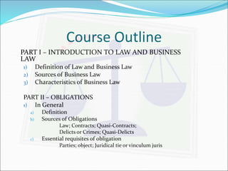 Course Outline 
PART I – INTRODUCTION TO LAW AND BUSINESS 
LAW 
1) Definition of Law and Business Law 
2) Sources of Business Law 
3) Characteristics of Business Law 
PART II – OBLIGATIONS 
1) In General 
a) Definition 
b) Sources of Obligations 
Law; Contracts; Quasi-Contracts; 
Delicts or Crimes; Quasi-Delicts 
c) Essential requisites of obligation 
Parties; object; Juridical tie or vinculum juris 
 
