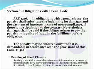  Section 6 – Obligations with a Penal Code 
 ART. 1226. In obligations with a penal clause, the 
penalty shall substitute the indemnity for damages and 
the payment of interests in case of non-compliance, if 
there is no stipulation to the contrary. Nevertheless, 
damages shall be paid if the obligor refuses to pay the 
penalty or is guilty of fraud in the fulfillment of the 
obligation. 
 The penalty may be enforced only when it is 
demandable in accordance with the provisions of this 
Code. (1152a) 
 Meaning of Penal Clause – 
 An obligation with a penal clause is one which contains an accessory 
undertaking to pay a previously stipulated indemnity incase of breach. 
It is attached to obligations in order to insure their performance. 
 