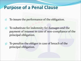 Purpose of a Penal Clause 
1) To insure the performance of the obligation. 
2) To substitute for indemnity for damages and the 
payment of interest in case of non-compliance of the 
principal obligation. 
3) To penalize the obligor in case of breach of the 
principal obligation. 
 