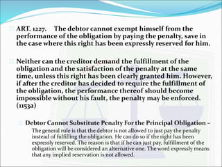  ART. 1227. The debtor cannot exempt himself from the 
performance of the obligation by paying the penalty, save in 
the case where this right has been expressly reserved for him. 
 Neither can the creditor demand the fulfillment of the 
obligation and the satisfaction of the penalty at the same 
time, unless this right has been clearly granted him. However, 
if after the creditor has decided to require the fulfillment of 
the obligation, the performance thereof should become 
impossible without his fault, the penalty may be enforced. 
(1153a) 
 Debtor Cannot Substitute Penalty For the Principal Obligation – 
The general rule is that the debtor is not allowed to just pay the penalty 
instead of fulfilling the obligation. He can do so if the right has been 
expressly reserved. The reason is that if he can just pay, fulfillment of the 
obligation will be considered an alternative one. The word expressly means 
that any implied reservation is not allowed. 
 