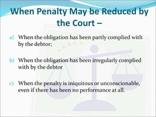 When Penalty May be Reduced by 
the Court – 
a) When the obligation has been partly complied with 
by the debtor; 
b) When the obligation has been irregularly complied 
with by the debtor 
c) When the penalty is iniquitous or unconscionable, 
even if there has been no performance at all. 
 