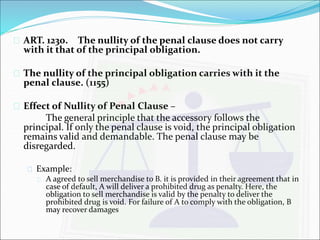  ART. 1230. The nullity of the penal clause does not carry 
with it that of the principal obligation. 
 The nullity of the principal obligation carries with it the 
penal clause. (1155) 
 Effect of Nullity of Penal Clause – 
The general principle that the accessory follows the 
principal. If only the penal clause is void, the principal obligation 
remains valid and demandable. The penal clause may be 
disregarded. 
 Example: 
 A agreed to sell merchandise to B. it is provided in their agreement that in 
case of default, A will deliver a prohibited drug as penalty. Here, the 
obligation to sell merchandise is valid by the penalty to deliver the 
prohibited drug is void. For failure of A to comply with the obligation, B 
may recover damages 
 