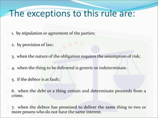 The exceptions to this rule are: 
 1. by stipulation or agreement of the parties; 
 2. by provision of law; 
 3. when the nature of the obligation requires the assumption of risk; 
 4. when the thing to be delivered is generic or indeterminate. 
 5. if the debtor is at fault; 
 6. when the debt or a thing certain and determinate proceeds from a 
crime. 
 7. when the debtor has promised to deliver the same thing to two or 
more pesons who do not have the same interest. 
 