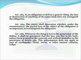  Art. 1263. In an obligation to deliver a generic thing, the loss 
or destruction of anything of the same kind does not extinguish 
the obligation. 
 Art. 1264. The courts shall determine whether, under the 
circumstances, the partial loss of the object of the obligation is 
so important as to extinguish the obligation. 
 Art. 1265. Whenever the thing is lost in the possession of the 
debtor, it shall be presumed that the loss was due to his fault, 
unless there is proof to the contrary, and without prejudice to the 
provisions of article 1165. This presumption does not apply in 
case of earthquake, flood, storm, or other natural calamity. 
(1183a) 
 