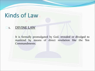 Kinds of Law 
 1. DIVINE LAW 
 It is formally promulgated by God, revealed or divulged to 
mankind by means of direct revelation like the Ten 
Commandments. 
 