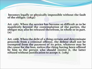  becomes legally or physically impossible without the fault 
of the obligor. (1184a) 
 Art. 1267. When the service has become so difficult as to be 
manifestly beyond the contemplation of the parties, the 
obligor may also be released therefrom, in whole or in part. 
(n) 
 Art. 1268.When the debt of a thing certain and determinate 
proceeds from a criminal offense, the debtor shall not be 
exempted from the payment of its price, whatever may be 
the cause for the loss, unless the thing having been offered 
by him to the person who should receive it, the latter 
refused without justification to accept it. (1185) 
 
