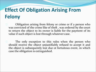 Effect Of Obligation Arising From 
Felony 
 Obligation arising from felony or crime or if a person who 
was convicted of the crime like of theft , was ordered by the court 
to return the object to its owner is liable for the payment of its 
value if such object is lost through whatever case. 
 The only exception to this rules when the person who 
should receive the object unjustifiably refused to accept it and 
the object is subsequently lost due ot fortuitous event, in which 
case the obligation is extinguished. 
 