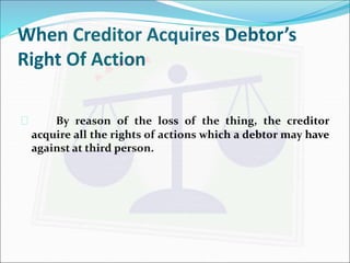 When Creditor Acquires Debtor’s 
Right Of Action 
 By reason of the loss of the thing, the creditor 
acquire all the rights of actions which a debtor may have 
against at third person. 
 