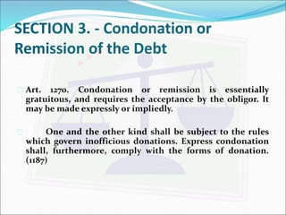 SECTION 3. - Condonation or 
Remission of the Debt 
 Art. 1270. Condonation or remission is essentially 
gratuitous, and requires the acceptance by the obligor. It 
may be made expressly or impliedly. 
 One and the other kind shall be subject to the rules 
which govern inofficious donations. Express condonation 
shall, furthermore, comply with the forms of donation. 
(1187) 
 