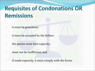 Requisites of Condonations OR 
Remissions 
 it must be gratuitous; 
 it must be accepted by the debtor; 
 the parties must have capacity; 
 must not be inofficious; and 
 if made expressly, it must comply with the forms 
 