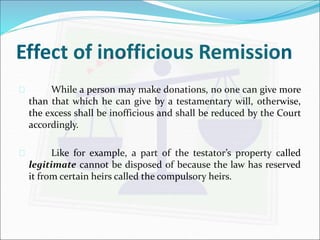Effect of inofficious Remission 
 While a person may make donations, no one can give more 
than that which he can give by a testamentary will, otherwise, 
the excess shall be inofficious and shall be reduced by the Court 
accordingly. 
 Like for example, a part of the testator’s property called 
legitimate cannot be disposed of because the law has reserved 
it from certain heirs called the compulsory heirs. 
 