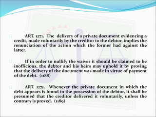  ART. 1271. The delivery of a private document evidencing a 
credit, made voluntarily by the creditor to the debtor, implies the 
renunciation of the action which the former had against the 
latter. 
 If in order to nullify the waiver it should be claimed to be 
inofficious, the debtor and his heirs may uphold it by proving 
that the delivery of the document was made in virtue of payment 
of the debt. (1188) 
 ART. 1271. Whenever the private document in which the 
debt appears is found in the possession of the debtor, it shall be 
presumed that the creditor delivered it voluntarily, unless the 
contrary is proved. (1189) 
 