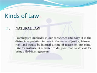 Kinds of Law 
 2. NATURAL LAW 
 Promulgated impliedly in our conscience and body. It is the 
divine interpretation in man in the sense of justice, fairness, 
right and equity by internal dictate of reason on our mind. 
Like for instance, it is better to do good than to do evil for 
being a God-fearing person. 
 