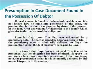 Presumption In Case Document Found In 
the Possession Of Debtor 
 If the document is found in the hands of the debtor and it is 
not known how he came into possession of the same, the 
presumption is that there was payment by virtue of the payment 
of the debt. Or it was voluntarily delivered to the debtor, which 
gives rise to the remission of the obligation. 
 Example, Gaya owes Tito P10, 000 evidenced by a 
promissory note. The note as signed by Gaya was given to Tito. If 
the promissory note is voluntarily delivered to Gaya, the 
presumption is that the debt must have been paid by Gaya. 
 it is known that Gaya has not yet paid Tito, it must be 
presumed that the obligation has been remitted. Suppose it is 
not known how Gaya came into possession of the promissory 
note, the presumption is that it was voluntarily delivered by Tito 
unless Tito proves to the contrary. 
 