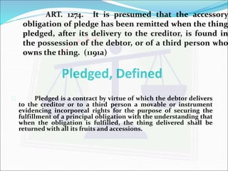 ART. 1274. It is presumed that the accessory 
obligation of pledge has been remitted when the thing 
pledged, after its delivery to the creditor, is found in 
the possession of the debtor, or of a third person who 
owns the thing. (1191a) 
Pledged, Defined 
 Pledged is a contract by virtue of which the debtor delivers 
to the creditor or to a third person a movable or instrument 
evidencing incorporeal rights for the purpose of securing the 
fulfillment of a principal obligation with the understanding that 
when the obligation is fulfilled, the thing delivered shall be 
returned with all its fruits and accessions. 
 