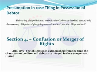 Presumption In case Thing in Possession of 
Debtor 
If the thing pledged is found in the hands of debtor or the third person, only 
the accessory obligation of pledge is presumed remitted, not the obligation itself. 
Section 4. – Confusion or Merger of 
Rights 
 ART. 1275. The obligation is extinguished from the time the 
characters or creditor and debtor are merged in the same person. 
(1192a) 
 