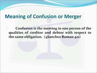 Meaning of Confusion or Merger 
 Confusion is the meeting in one person of the 
qualities of creditor and debtor with respect to 
the same obligation. (4Sanchez Roman 421) 
 