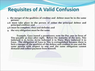 Requisites of A Valid Confusion 
1. the merger of the qualities of creditor and debtor must be in the same 
person; 
2.it must take place in the person of either the principal debtor and 
principal creditor; and 
3.it must be complete, clear and definite; and 
4. the very obligation must be the same. 
Example, Gaya issued a promissory note for P10, 000 in favor of 
Tito payable 30 days after sight. Before the maturity of the note, Tito 
indorsed it to Arvin; Arvin indorsed it to Mary; Mary indorsed it to 
Gaya. The obligation of Gaya to Tito is extinguished because there is 
here a merger of the qualities of the debtor and creditor in one and the 
same person with respect to one and the same obligation cannot 
demand and collect payment from himself. 
 
