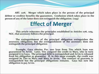 ART. 1276. Merger which takes place in the person of the principal 
debtor or creditor benefits the guarantors. Confusion which takes place in the 
person of any of the latter does not extinguish the obligation. (1193) 
Effect of Merger 
 This article reiterates the principles established in Articles 1176, 1274, 
NCC, that accessory follows the principal. 
 The extinguishment of the principal obligation extinguishes the 
accessory obligation; but the extinguishment of the accessory does not 
extinguish the principal obligation 
 Example, Gaya obtains P10, 000 loan from Tito which loan was 
guaranteed by Arvin. Later, Tito assigned the credit to Mary, who in turn 
assigned it to Gaya. The principal debt is extinguished and Arvin is released 
from his obligation as guarantor. If, in this same example, the credit was 
assigned by Tito to Mary and Mary to Arvin. The contract of guaranty is 
extinguished but the principal obligations remains. Gaya has now the 
obligation to pay Arvin. 
 