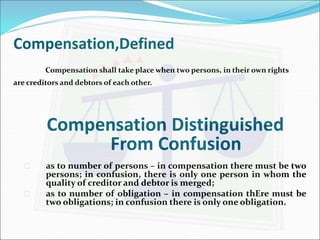 Compensation,Defined 
Compensation shall take place when two persons, in their own rights 
are creditors and debtors of each other. 
Compensation Distinguished 
From Confusion 
 as to number of persons – in compensation there must be two 
persons; in confusion, there is only one person in whom the 
quality of creditor and debtor is merged; 
 as to number of obligation – in compensation thEre must be 
two obligations; in confusion there is only one obligation. 
 