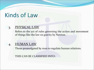 Kinds of Law 
 3. PHYSICAL LAW 
 Refers to the act of rules governing the action and movement 
of things like the law on gravity by Newton. 
 4. HUMAN LAW 
 Those promulgated by man to regulate human relations. 
THIS CAN BE CLASSIFIED INTO: 
 