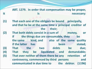 ART. 1279. In order that compensation may be proper, 
it is necessary: 
(1) That each one of the obligors be bound principally, 
and that he be at the same time a principal creditor of 
the their; 
(2) That both debts consist in a sum of money, or 
if the things due are consumable, they be 
the same kind, and also of the same quality 
if the latter has been stated; 
(3) That the two debts be due; 
(4) That they be liquidated and demandable; 
(5) That over neither of them there be any retention of 
controversy, commenced by third persons and 
communicated in due time to the debtor. (1196) 
 