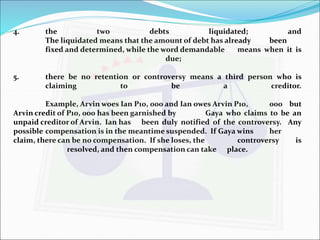 4. the two debts liquidated; and 
The liquidated means that the amount of debt has already been 
fixed and determined, while the word demandable means when it is 
due; 
5. there be no retention or controversy means a third person who is 
claiming to be a creditor. 
Example, Arvinwoes Ian P10, 000 and Ian owes Arvin P10, 000 but 
Arvin credit of P10, 000 has been garnished by Gaya who claims to be an 
unpaid creditor of Arvin. Ian has been duly notified of the controversy. Any 
possible compensation is in the meantime suspended. If Gayawins her 
claim, there can be no compensation. If she loses, the controversy is 
resolved, and then compensation can take place. 
 