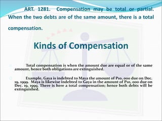 ART. 1281. Compensation may be total or partial. 
When the two debts are of the same amount, there is a total 
compensation. 
Kinds of Compensation 
 Total compensation is when the amount due are equal or of the same 
amount, hence both obligations are extinguished. 
 Example, Gaya is indebted toMaya the amount of P10, 000 due on Dec. 
19, 1999. Maya is likewise indebted to Gaya in the amount of P10, 000 due on 
Dec. 19, 1999. There is here a total compensation; hence both debts will be 
extinguished. 
 