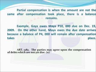 Partial compensation is when the amount are not the 
same after compensation took place, there is a balance 
remains. 
Example, Gaya owes Maya P10, 000 due on Dec. 19, 
2009. On the other hand, Maya owes the due date arrives 
because a balance of P4, 000 will remain after compensation 
takes place. 
ART. 1282. The parties may agree upon the compensation 
of debtswhich are not yet due. (n) 
 