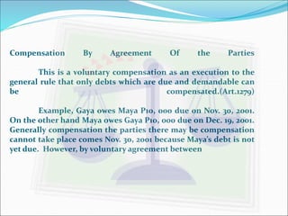 Compensation By Agreement Of the Parties 
This is a voluntary compensation as an execution to the 
general rule that only debts which are due and demandable can 
be compensated.(Art.1279) 
Example, Gaya owes Maya P10, 000 due on Nov. 30, 2001. 
On the other hand Maya owes Gaya P10, 000 due on Dec. 19, 2001. 
Generally compensation the parties there may be compensation 
cannot take place comes Nov. 30, 2001 because Maya’s debt is not 
yet due. However, by voluntary agreement between 
 