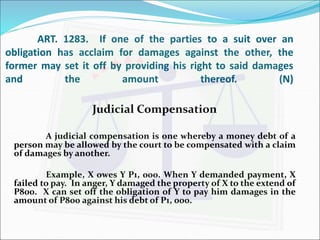 ART. 1283. If one of the parties to a suit over an 
obligation has acclaim for damages against the other, the 
former may set it off by providing his right to said damages 
and the amount thereof. (N) 
Judicial Compensation 
A judicial compensation is one whereby a money debt of a 
person may be allowed by the court to be compensated with a claim 
of damages by another. 
Example, X owes Y P1, 000. When Y demanded payment, X 
failed to pay. In anger, Y damaged the property of X to the extend of 
P800. X can set off the obligation of Y to pay him damages in the 
amount of P800 against his debt of P1, 000. 
 