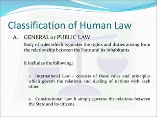 Classification of Human Law 
 A. GENERAL or PUBLIC LAW 
 Body of rules which regulates the rights and duties arising from 
the relationship between the State and its inhabitants. 
It includes the following: 
 1. International Law – consists of those rules and principles 
which govern the relations and dealing of nations with each 
other. 
 2. Constitutional Law It simply governs the relations between 
the State and its citizens. 
 