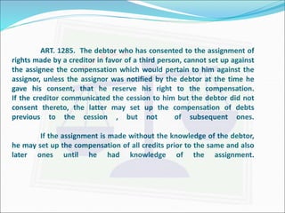 ART. 1285. The debtor who has consented to the assignment of 
rights made by a creditor in favor of a third person, cannot set up against 
the assignee the compensation which would pertain to him against the 
assignor, unless the assignor was notified by the debtor at the time he 
gave his consent, that he reserve his right to the compensation. 
If the creditor communicated the cession to him but the debtor did not 
consent thereto, the latter may set up the compensation of debts 
previous to the cession , but not of subsequent ones. 
If the assignment is made without the knowledge of the debtor, 
he may set up the compensation of all credits prior to the same and also 
later ones until he had knowledge of the assignment. 
 