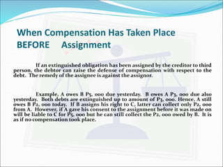 When Compensation Has Taken Place 
BEFORE Assignment 
If an extinguished obligation has been assigned by the creditor to third 
person, the debtor can raise the defense of compensation with respect to the 
debt. The remedy of the assignee is against the assignor. 
Example, A owes B P5, 000 due yesterday. B owes A P3, 000 due also 
yesterday. Both debts are extinguished up to amount of P3, 000. Hence, A still 
owes B P2, 000 today. If B assigns his right to C, latter can collect only P2, 000 
from A. However, if A gave his consent to the assignment before it was made on 
will be liable to C for P5, 000 but he can still collect the P2, 000 owed by B. It is 
as if no compensation took place. 
 