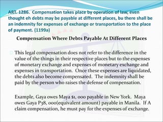 ART. 1286. Compensation takes place by operation of law, even 
thought eh debts may be payable at different places, bu there shall be 
an indemnity for expenses of exchange or transportation to the place 
of payment. (1199a) 
Compensation Where Debts Payable At Different Places 
 This legal compensation does not refer to the difference in the 
value of the things in their respective places but to the expenses 
of monetary exchange and expenses of monetary exchange and 
expenses in transportation. Once these expenses are liquidated, 
the debts also become compensated. The indemnity shall be 
paid by the person who raises the defense of compensation. 
Example, Gaya owes Maya $1, 000 payable in New York. Maya 
owes Gaya P38, 000(equivalent amount) payable in Manila. If A 
claim compensation, he must pay for the expenses of exchange. 
 