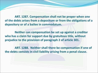 ART. 1287. Compensation shall not be proper when one 
of the debts arises from a depositum or from the obligations of a 
depository or of a bailee in commodatum. 
Neither can compensation be set up against a creditor 
who has a claim for support due by gratuitous title, without 
prejudice to the provision of paragraph 2 of article 301. 
ART. 1288. Neither shall there be compensation if one of 
the debts consists in civil liability arising from a penal clause. 
 