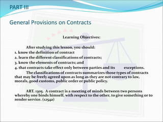 PART III 
General Provisions on Contracts 
Learning Objectives: 
After studying this lesson, you should: 
1. know the definition of contract 
2. learn the different classifications of contracts; 
3. know the elements of contracts; and 
4. that contracts take effect only between parties and its exceptions. 
The classifications of contracts summarizes those types of contracts 
that may be freely agreed upon as long as they are not contrary to law, 
morals, good customs, public order or public policy. 
ART. 1305. A contract is a meeting of minds between two persons 
whereby one binds himself, with respect to the other, to give something or to 
render service. (1254a) 
 