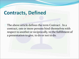 Contracts, Defined 
 The above article defines the term Contract. In a 
contract, one or more persons bind themselves with 
respect to another or reciprocally, to the fulfillment of 
a presentation to give, to do or not to do. 
 