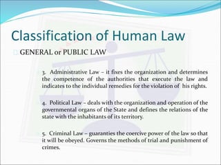 Classification of Human Law 
 GENERAL or PUBLIC LAW 
 3. Administrative Law – it fixes the organization and determines 
the competence of the authorities that execute the law and 
indicates to the individual remedies for the violation of his rights. 
 4. Political Law – deals with the organization and operation of the 
governmental organs of the State and defines the relations of the 
state with the inhabitants of its territory. 
 5. Criminal Law – guaranties the coercive power of the law so that 
it will be obeyed. Governs the methods of trial and punishment of 
crimes. 
 