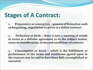 Stages of A Contract: 
 1. Preparatory or conception – process of formation such 
as bargaining, negotiation to arrive at a define contract. 
 2. Perfection or birth – there is now a meeting of minds 
to arrive at a definite agreement as to the subject matter, 
cause or consideration, terms and conditions of contract. 
 3. Consumption or death – which is the fulfillment or 
performance of the terms and conditions agreed upon in 
the contract may be said to have been fully accomplished or 
executed. 
 