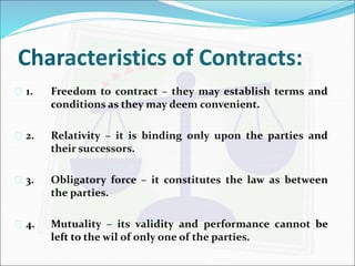 Characteristics of Contracts: 
 1. Freedom to contract – they may establish terms and 
conditions as they may deem convenient. 
 2. Relativity – it is binding only upon the parties and 
their successors. 
 3. Obligatory force – it constitutes the law as between 
the parties. 
 4. Mutuality – its validity and performance cannot be 
left to the wil of only one of the parties. 
 