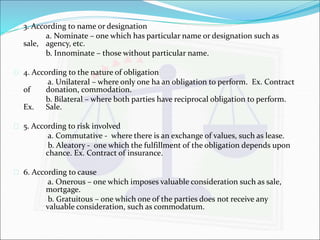  3. According to name or designation 
a. Nominate – one which has particular name or designation such as 
sale, agency, etc. 
b. Innominate – those without particular name. 
 4. According to the nature of obligation 
a. Unilateral – where only one ha an obligation to perform. Ex. Contract 
of donation, commodation. 
b. Bilateral – where both parties have reciprocal obligation to perform. 
Ex. Sale. 
 5. According to risk involved 
a. Commutative - where there is an exchange of values, such as lease. 
b. Aleatory - one which the fulfillment of the obligation depends upon 
chance. Ex. Contract of insurance. 
 6. According to cause 
a. Onerous – one which imposes valuable consideration such as sale, 
mortgage. 
b. Gratuitous – one which one of the parties does not receive any 
valuable consideration, such as commodatum. 
 