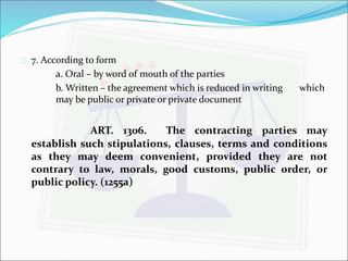  7. According to form 
a. Oral – by word of mouth of the parties 
b.Written – the agreement which is reduced in writing which 
may be public or private or private document 
ART. 1306. The contracting parties may 
establish such stipulations, clauses, terms and conditions 
as they may deem convenient, provided they are not 
contrary to law, morals, good customs, public order, or 
public policy. (1255a) 
 