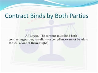 Contract Binds by Both Parties 
ART. 1308. The contract must bind both 
contracting parties; its validity or compliance cannot be left to 
the will of one of them. (1256a) 
 