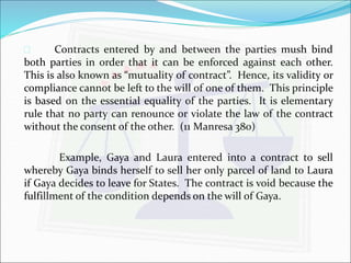  Contracts entered by and between the parties mush bind 
both parties in order that it can be enforced against each other. 
This is also known as “mutuality of contract”. Hence, its validity or 
compliance cannot be left to the will of one of them. This principle 
is based on the essential equality of the parties. It is elementary 
rule that no party can renounce or violate the law of the contract 
without the consent of the other. (11 Manresa 380) 
Example, Gaya and Laura entered into a contract to sell 
whereby Gaya binds herself to sell her only parcel of land to Laura 
if Gaya decides to leave for States. The contract is void because the 
fulfillment of the condition depends on the will of Gaya. 
 