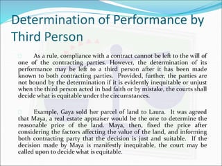 Determination of Performance by 
Third Person 
 As a rule, compliance with a contract cannot be left to the will of 
one of the contracting parties. However, the determination of its 
performance may be left to a third person after it has been made 
known to both contracting parties. Provided, further, the parties are 
not bound by the determination if it is evidently inequitable or unjust 
when the third person acted in bad faith or by mistake, the courts shall 
decide what is equitable under the circumstances. 
 Example, Gaya sold her parcel of land to Laura. It was agreed 
that Maya, a real estate appraiser would be the one to determine the 
reasonable price of the land. Maya, then, fixed the price after 
considering the factors affecting the value of the land, and informing 
both contracting party that the decision is just and suitable. If the 
decision made by Maya is manifestly inequitable, the court may be 
called upon to decide what is equitable. 
 