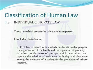 Classification of Human Law 
 B. INDIVIDUAL or PRIVATE LAW 
 Those law which govern the private relation person. 
It includes the following: 
 1. Civil Law – branch of law which has for its double purpose 
the organization of the family and the regulation of property. It 
is defined as the mass of precepts which determines and 
regulate the relation of assistance, authority and obedience 
among the members of a society for the protection of private 
interests. 
 