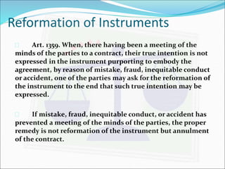 Reformation of Instruments 
 Art. 1359. When, there having been a meeting of the 
minds of the parties to a contract, their true intention is not 
expressed in the instrument purporting to embody the 
agreement, by reason of mistake, fraud, inequitable conduct 
or accident, one of the parties may ask for the reformation of 
the instrument to the end that such true intention may be 
expressed. 
 If mistake, fraud, inequitable conduct, or accident has 
prevented a meeting of the minds of the parties, the proper 
remedy is not reformation of the instrument but annulment 
of the contract. 
 