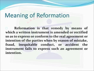 Meaning of Reformation 
 Reformation is that remedy by means of 
which a written instrument is amended or rectified 
so as to express or conform to the real agreement or 
intention of the parties when by reason of mistake, 
fraud, inequitable conduct, or accident the 
instrument fails to express such an agreement or 
intention. 
 